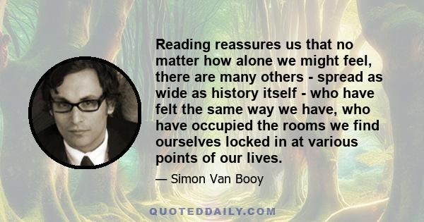 Reading reassures us that no matter how alone we might feel, there are many others - spread as wide as history itself - who have felt the same way we have, who have occupied the rooms we find ourselves locked in at