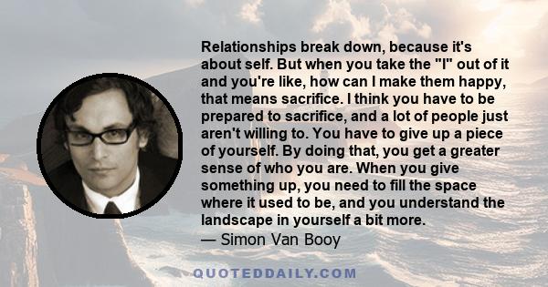 Relationships break down, because it's about self. But when you take the I out of it and you're like, how can I make them happy, that means sacrifice. I think you have to be prepared to sacrifice, and a lot of people