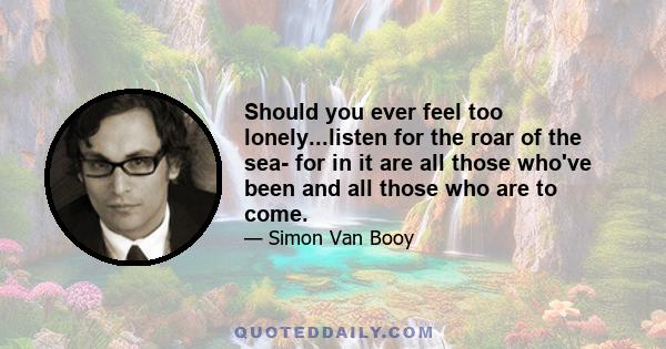 Should you ever feel too lonely...listen for the roar of the sea- for in it are all those who've been and all those who are to come.