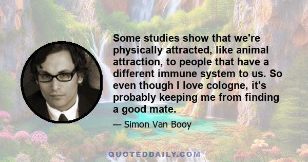 Some studies show that we're physically attracted, like animal attraction, to people that have a different immune system to us. So even though I love cologne, it's probably keeping me from finding a good mate.