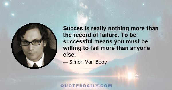 Succes is really nothing more than the record of failure. To be successful means you must be willing to fail more than anyone else.