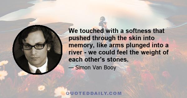 We touched with a softness that pushed through the skin into memory, like arms plunged into a river - we could feel the weight of each other's stones.