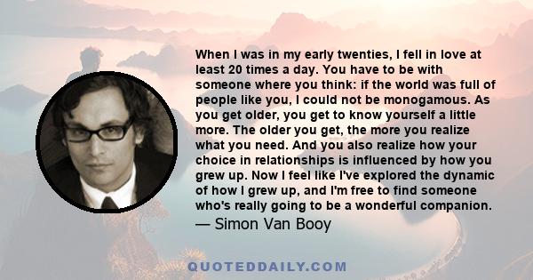 When I was in my early twenties, I fell in love at least 20 times a day. You have to be with someone where you think: if the world was full of people like you, I could not be monogamous. As you get older, you get to