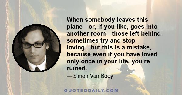 When somebody leaves this plane—or, if you like, goes into another room—those left behind sometimes try and stop loving—but this is a mistake, because even if you have loved only once in your life, you’re ruined.