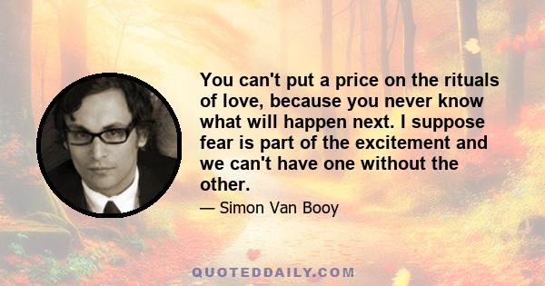 You can't put a price on the rituals of love, because you never know what will happen next. I suppose fear is part of the excitement and we can't have one without the other.