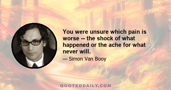 You were unsure which pain is worse -- the shock of what happened or the ache for what never will.