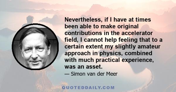 Nevertheless, if I have at times been able to make original contributions in the accelerator field, I cannot help feeling that to a certain extent my slightly amateur approach in physics, combined with much practical