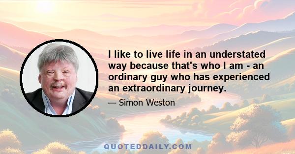 I like to live life in an understated way because that's who I am - an ordinary guy who has experienced an extraordinary journey.