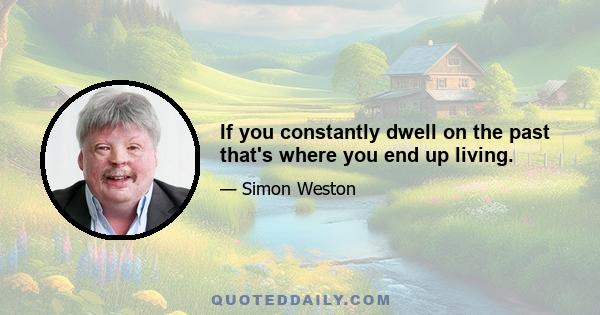 If you constantly dwell on the past that's where you end up living.