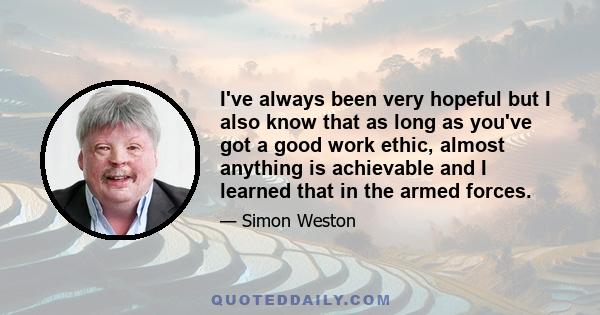 I've always been very hopeful but I also know that as long as you've got a good work ethic, almost anything is achievable and I learned that in the armed forces.