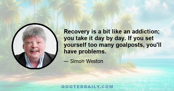 Recovery is a bit like an addiction; you take it day by day. If you set yourself too many goalposts, you'll have problems.