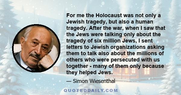 For me the Holocaust was not only a Jewish tragedy, but also a human tragedy. After the war, when I saw that the Jews were talking only about the tragedy of six million Jews, I sent letters to Jewish organizations