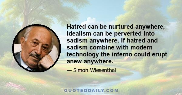 Hatred can be nurtured anywhere, idealism can be perverted into sadism anywhere. If hatred and sadism combine with modern technology the inferno could erupt anew anywhere.