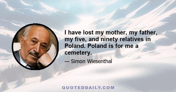 I have lost my mother, my father, my five, and ninety relatives in Poland. Poland is for me a cemetery.