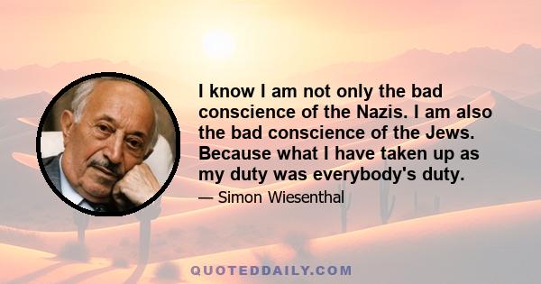 I know I am not only the bad conscience of the Nazis. I am also the bad conscience of the Jews. Because what I have taken up as my duty was everybody's duty.