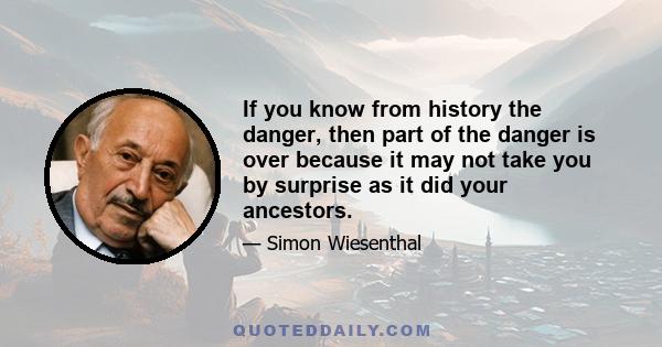 If you know from history the danger, then part of the danger is over because it may not take you by surprise as it did your ancestors.