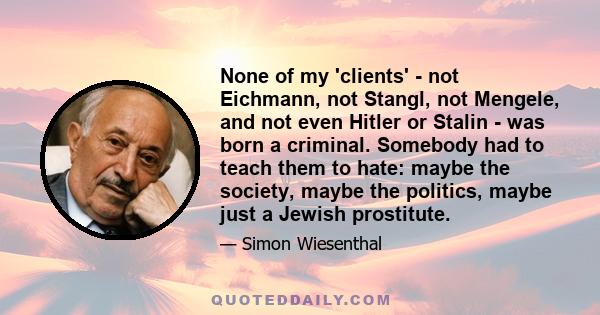 None of my 'clients' - not Eichmann, not Stangl, not Mengele, and not even Hitler or Stalin - was born a criminal. Somebody had to teach them to hate: maybe the society, maybe the politics, maybe just a Jewish