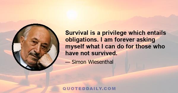 Survival is a privilege which entails obligations. I am forever asking myself what I can do for those who have not survived.