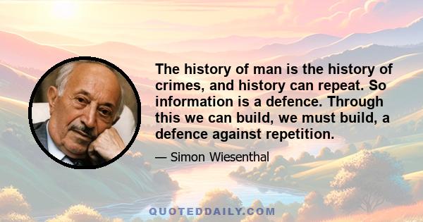 The history of man is the history of crimes, and history can repeat. So information is a defence. Through this we can build, we must build, a defence against repetition.