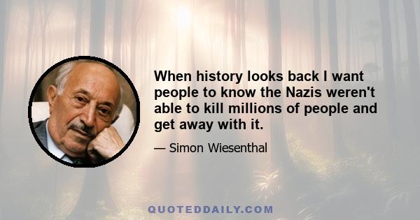 When history looks back I want people to know the Nazis weren't able to kill millions of people and get away with it.