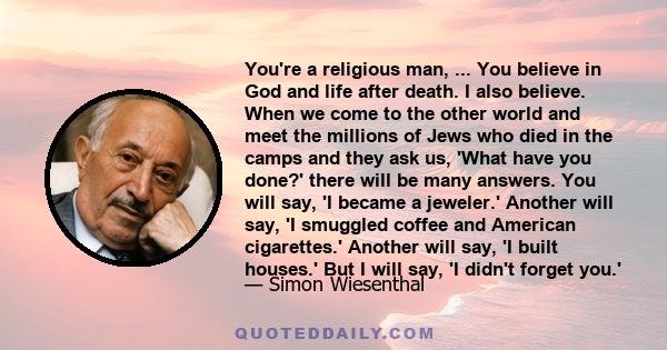 You're a religious man, ... You believe in God and life after death. I also believe. When we come to the other world and meet the millions of Jews who died in the camps and they ask us, 'What have you done?' there will