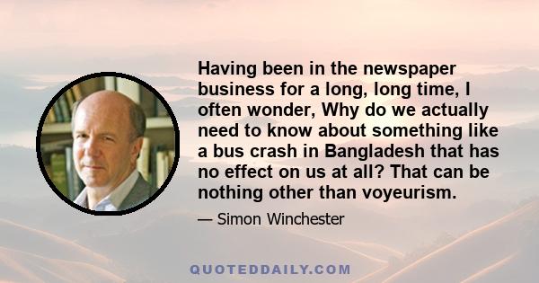 Having been in the newspaper business for a long, long time, I often wonder, Why do we actually need to know about something like a bus crash in Bangladesh that has no effect on us at all? That can be nothing other than 