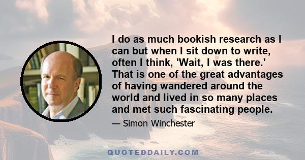 I do as much bookish research as I can but when I sit down to write, often I think, 'Wait, I was there.' That is one of the great advantages of having wandered around the world and lived in so many places and met such