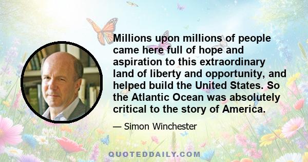 Millions upon millions of people came here full of hope and aspiration to this extraordinary land of liberty and opportunity, and helped build the United States. So the Atlantic Ocean was absolutely critical to the