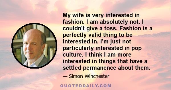 My wife is very interested in fashion. I am absolutely not. I couldn't give a toss. Fashion is a perfectly valid thing to be interested in. I'm just not particularly interested in pop culture. I think I am more