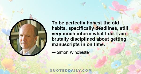 To be perfectly honest the old habits, specifically deadlines, still very much inform what I do. I am brutally disciplined about getting manuscripts in on time.