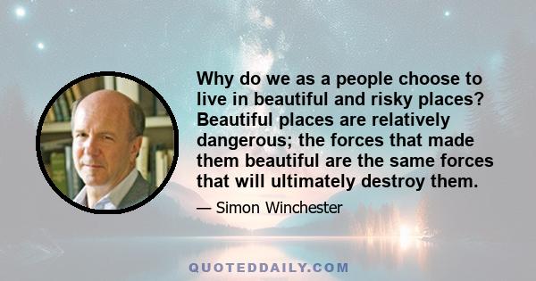 Why do we as a people choose to live in beautiful and risky places? Beautiful places are relatively dangerous; the forces that made them beautiful are the same forces that will ultimately destroy them.