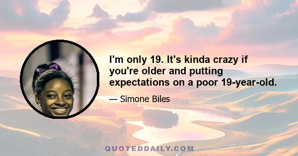 I'm only 19. It's kinda crazy if you're older and putting expectations on a poor 19-year-old.