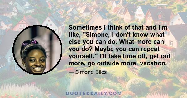 Sometimes I think of that and I'm like, Simone, I don't know what else you can do. What more can you do? Maybe you can repeat yourself. I'll take time off, get out more, go outside more, vacation.