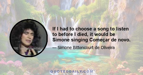 If I had to choose a song to listen to before I died, it would be Simone singing Começar de novo.