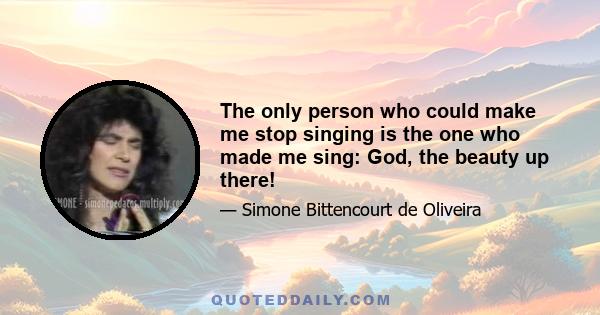 The only person who could make me stop singing is the one who made me sing: God, the beauty up there!