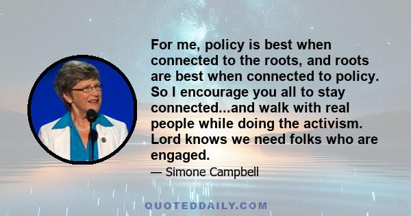 For me, policy is best when connected to the roots, and roots are best when connected to policy. So I encourage you all to stay connected...and walk with real people while doing the activism. Lord knows we need folks