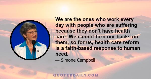 We are the ones who work every day with people who are suffering because they don't have health care. We cannot turn our backs on them, so for us, health care reform is a faith-based response to human need.