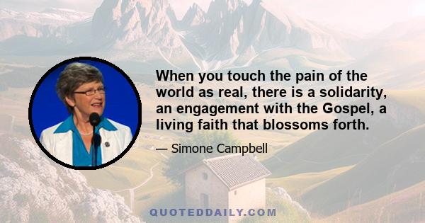 When you touch the pain of the world as real, there is a solidarity, an engagement with the Gospel, a living faith that blossoms forth.