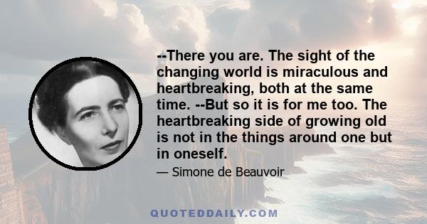 --There you are. The sight of the changing world is miraculous and heartbreaking, both at the same time. --But so it is for me too. The heartbreaking side of growing old is not in the things around one but in oneself.