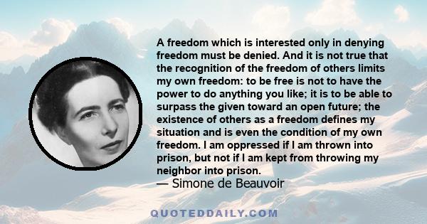 A freedom which is interested only in denying freedom must be denied. And it is not true that the recognition of the freedom of others limits my own freedom: to be free is not to have the power to do anything you like;