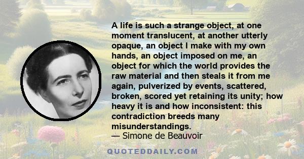 A life is such a strange object, at one moment translucent, at another utterly opaque, an object I make with my own hands, an object imposed on me, an object for which the world provides the raw material and then steals 