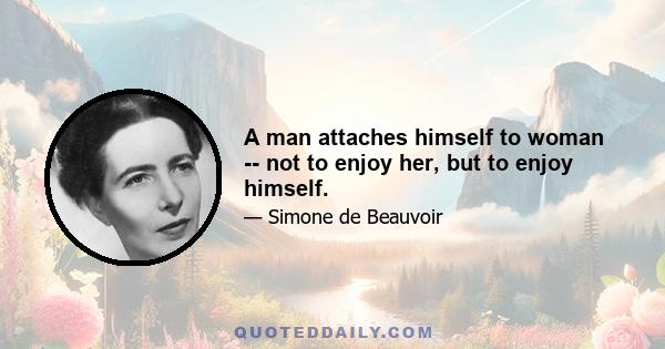 A man attaches himself to woman -- not to enjoy her, but to enjoy himself.