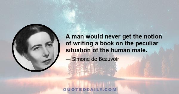 A man would never get the notion of writing a book on the peculiar situation of the human male.