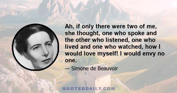 Ah, if only there were two of me, she thought, one who spoke and the other who listened, one who lived and one who watched, how I would love myself! I would envy no one.