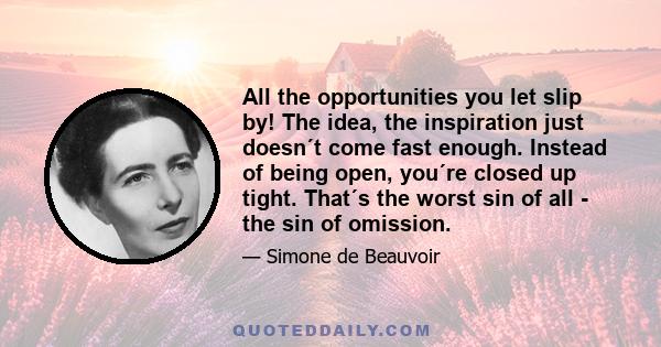 All the opportunities you let slip by! The idea, the inspiration just doesn´t come fast enough. Instead of being open, you´re closed up tight. That´s the worst sin of all - the sin of omission.