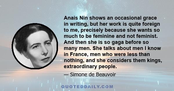 Anais Nin shows an occasional grace in writing, but her work is quite foreign to me, precisely because she wants so much to be feminine and not feminist. And then she is so gaga before so many men. She talks about men I 