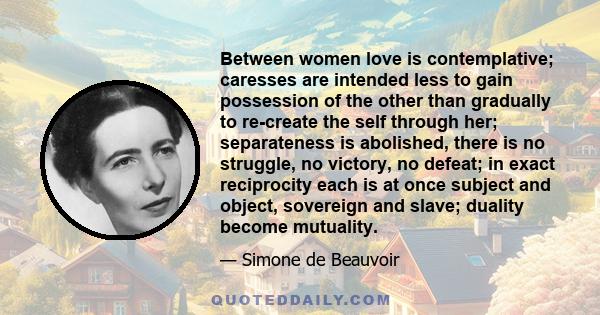 Between women love is contemplative; caresses are intended less to gain possession of the other than gradually to re-create the self through her; separateness is abolished, there is no struggle, no victory, no defeat;