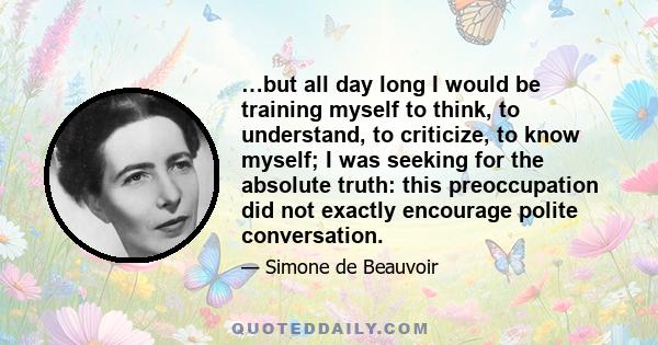 …but all day long I would be training myself to think, to understand, to criticize, to know myself; I was seeking for the absolute truth: this preoccupation did not exactly encourage polite conversation.