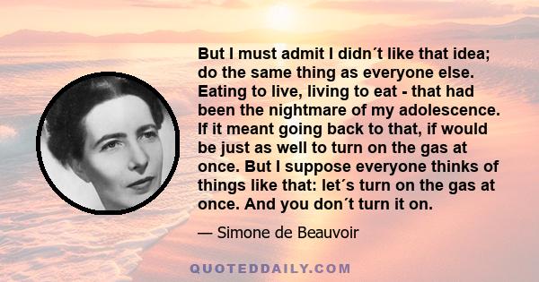 But I must admit I didn´t like that idea; do the same thing as everyone else. Eating to live, living to eat - that had been the nightmare of my adolescence. If it meant going back to that, if would be just as well to