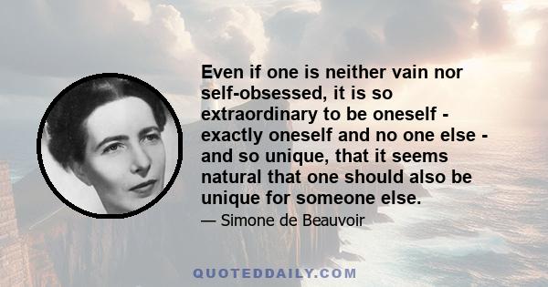 Even if one is neither vain nor self-obsessed, it is so extraordinary to be oneself - exactly oneself and no one else - and so unique, that it seems natural that one should also be unique for someone else.